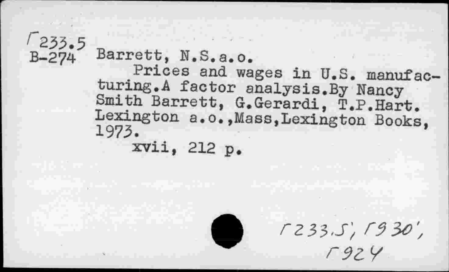 ﻿B-274
Barrett, N.S.a.o.
Prices and wages in U.S. manufacturing.A factor analysis.By Nancy Smith Barrett, G.Gerardi, T.P.Hart. Lexington a.0.,Mass,Lexington Books, 1973.
xvii, 212 p.
r9Z7